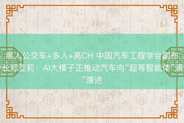 黑人公交车+多人+高CH 中国汽车工程学会副布告长郑亚莉：AI大模子正推动汽车向“超等智能体”演进