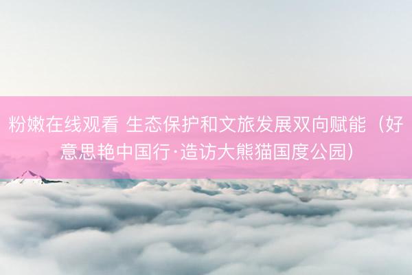 粉嫩在线观看 生态保护和文旅发展双向赋能(好意思艳中国行·造访大熊猫国度公园)