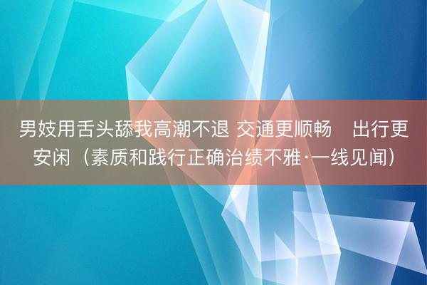 男妓用舌头舔我高潮不退 交通更顺畅   出行更安闲（素质和践行正确治绩不雅·一线见闻）