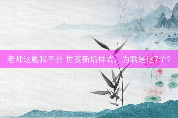 老师这题我不会 世赛新增样式,为啥是这7个?