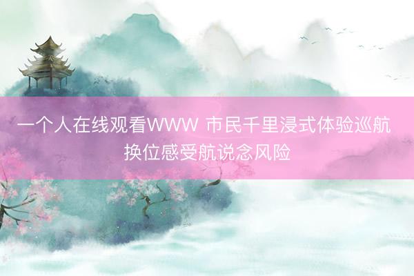 一个人在线观看WWW 市民千里浸式体验巡航 换位感受航说念风险