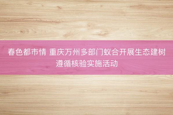 春色都市情 重庆万州多部门蚁合开展生态建树遵循核验实施活动