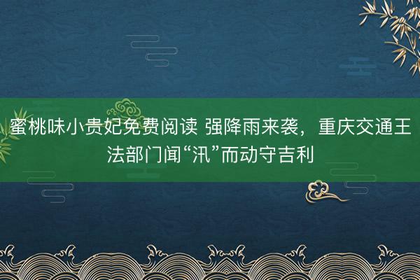 蜜桃味小贵妃免费阅读 强降雨来袭，重庆交通王法部门闻“汛”而动守吉利