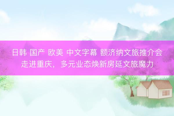 日韩 国产 欧美 中文字幕 额济纳文旅推介会走进重庆，多元业态焕新房延文旅魔力