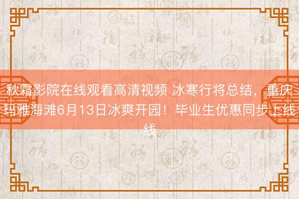 秋霜影院在线观看高清视频 冰寒行将总结，重庆玛雅海滩6月13日冰爽开园！毕业生优惠同步上线
