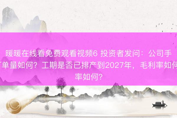 暖暖在线看免费观看视频6 投资者发问：公司手订单量如何？工期是否已排产到2027年，毛利率如何？