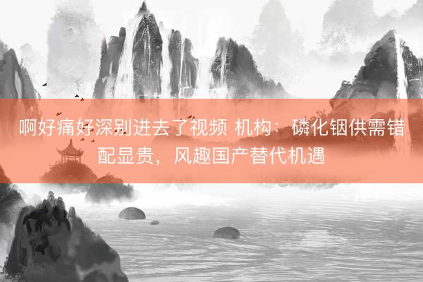 啊好痛好深别进去了视频 机构:磷化铟供需错配显贵,风趣国产替代机遇