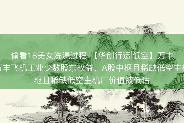 偷看18美女洗澡过程 【华创行运|低空】万丰奥威：拟收购万丰飞机工业少数股东权益，A股中枢且稀缺低空主机厂价值被低估