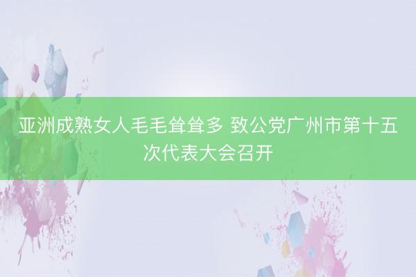 亚洲成熟女人毛毛耸耸多 致公党广州市第十五次代表大会召开