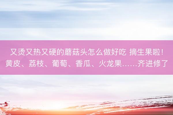又烫又热又硬的蘑菇头怎么做好吃 摘生果啦！黄皮、荔枝、葡萄、香瓜、火龙果……齐进修了