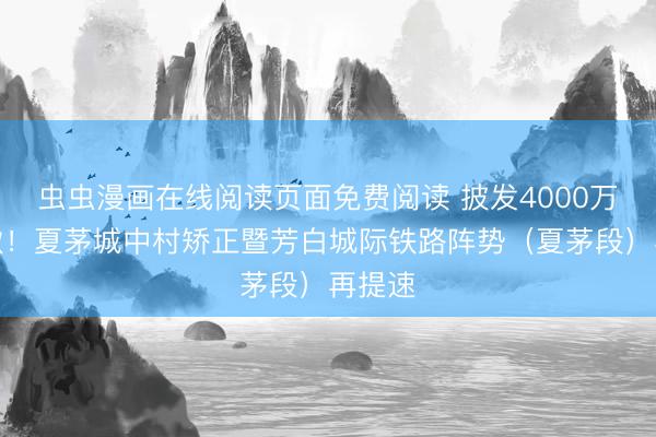 虫虫漫画在线阅读页面免费阅读 披发4000万抵偿款！夏茅城中村矫正暨芳白城际铁路阵势（夏茅段）再提速