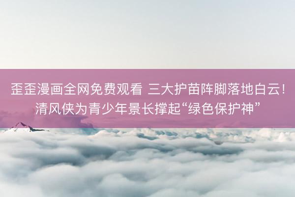 歪歪漫画全网免费观看 三大护苗阵脚落地白云！清风侠为青少年景长撑起“绿色保护神”