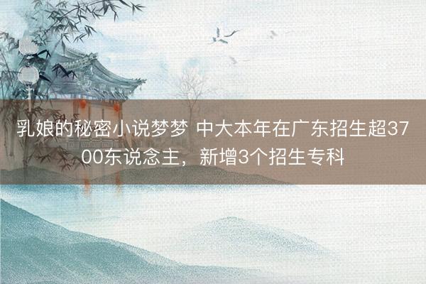 乳娘的秘密小说梦梦 中大本年在广东招生超3700东说念主，新增3个招生专科