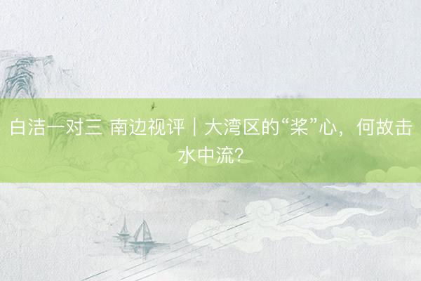 白洁一对三 南边视评｜大湾区的“桨”心，何故击水中流？