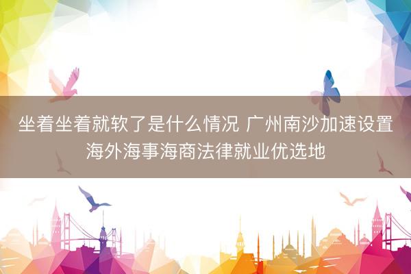 坐着坐着就软了是什么情况 广州南沙加速设置海外海事海商法律就业优选地