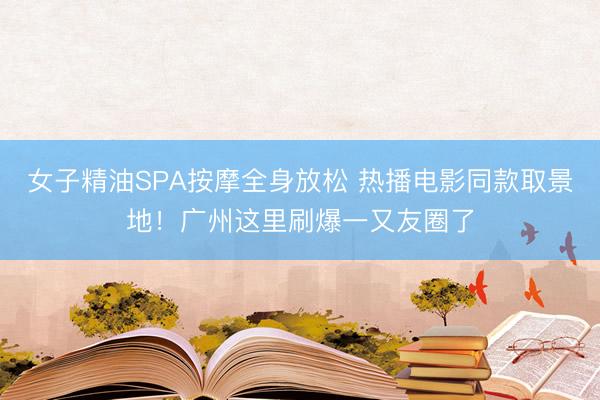 女子精油SPA按摩全身放松 热播电影同款取景地！广州这里刷爆一又友圈了