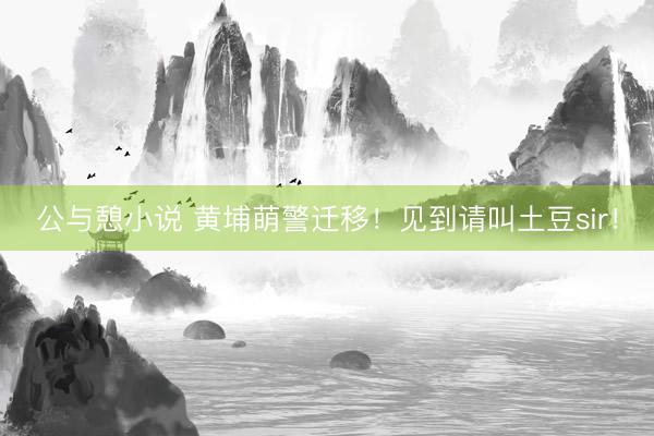 公与憩小说 黄埔萌警迁移！见到请叫土豆sir！