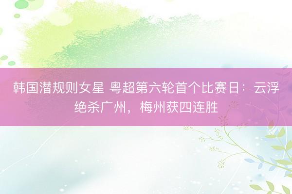 韩国潜规则女星 粤超第六轮首个比赛日：云浮绝杀广州，梅州获四连胜