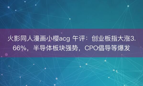 火影同人漫画小樱acg 午评：创业板指大涨3.66%，半导体板块强势，CPO倡导等爆发