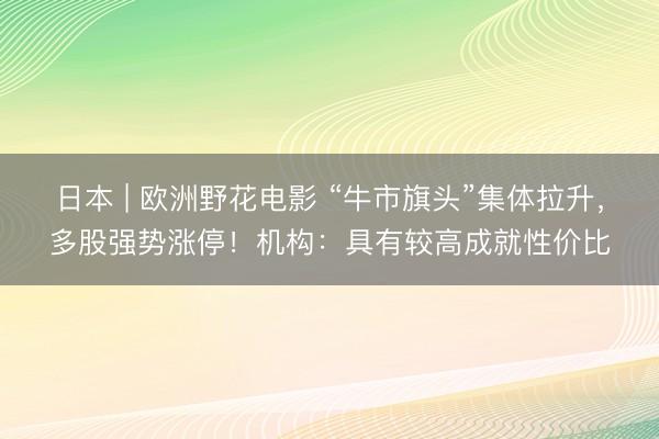 日本 | 欧洲野花电影 “牛市旗头”集体拉升,多股强势涨停!机构:具有较高成就性价比