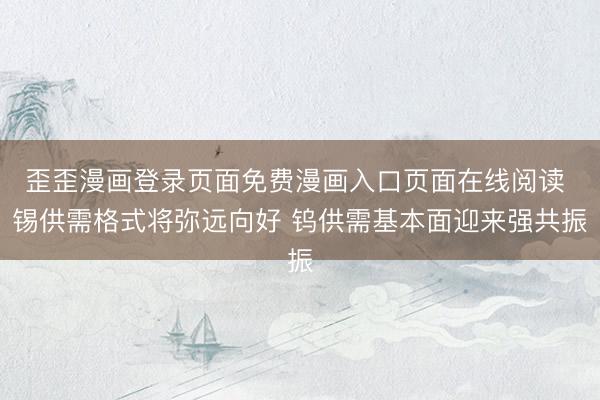 歪歪漫画登录页面免费漫画入口页面在线阅读 锡供需格式将弥远向好 钨供需基本面迎来强共振