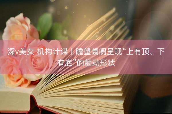 深v美女 机构计谋丨瞻望阛阓呈现“上有顶、下有底”的颤动形状