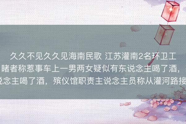 久久不见久久见海南民歌 江苏灌南2名环卫工东说念主早晨被撞，目睹者称惹事车上一男两女疑似有东说念主喝了酒，殡仪馆职责主说念主员称从灌河路接到2具遗体