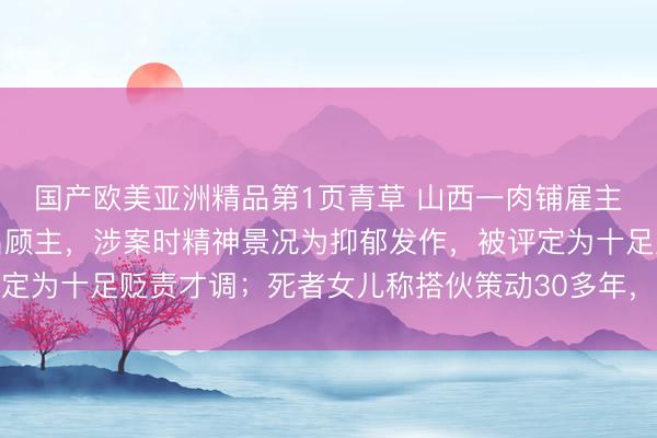 国产欧美亚洲精品第1页青草 山西一肉铺雇主杀害搭伙东谈主及两名顾主，涉案时精神景况为抑郁发作，被评定为十足贬责才调；死者女儿称搭伙策动30多年，曾念念退出被拒