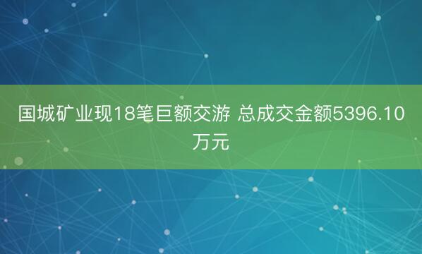 国城矿业现18笔巨额交游 总成交金额5396.10万元