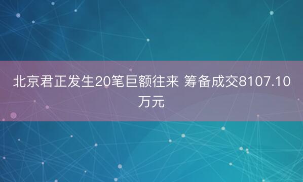 北京君正发生20笔巨额往来 筹备成交8107.10万元