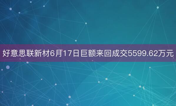 好意思联新材6月17日巨额来回成交5599.62万元