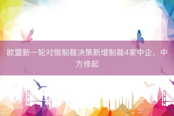 欧盟新一轮对俄制裁决策新增制裁4家中企，中方修起