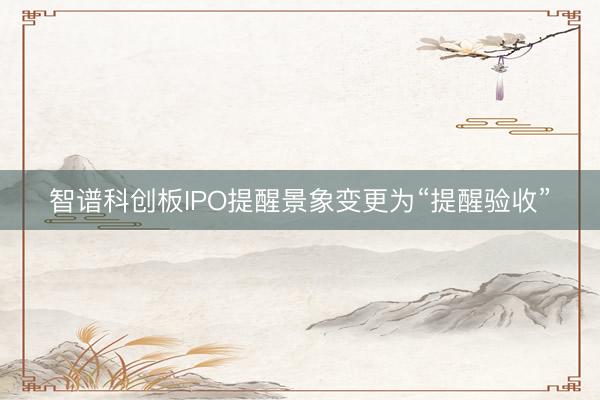 智谱科创板IPO提醒景象变更为“提醒验收”