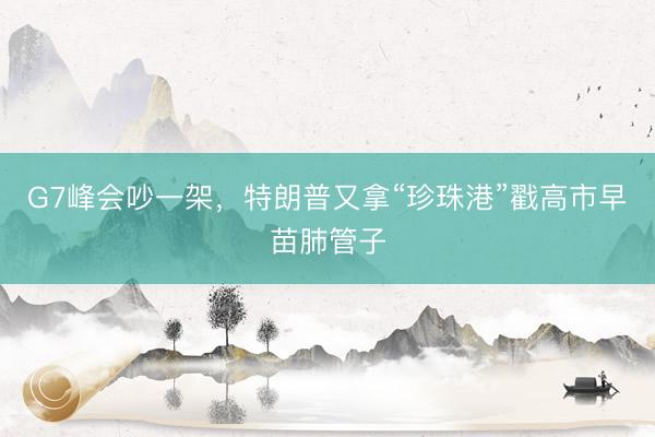G7峰会吵一架，特朗普又拿“珍珠港”戳高市早苗肺管子