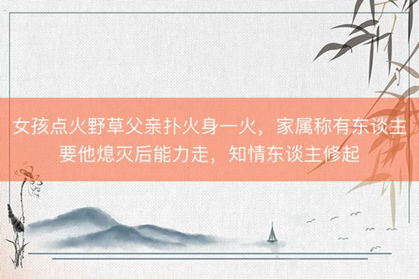 女孩点火野草父亲扑火身一火，家属称有东谈主要他熄灭后能力走，<a href=