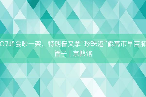 G7峰会吵一架，特朗普又拿“珍珠港”戳高市早苗肺管子 | 京酿馆